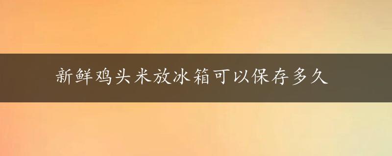 新鲜鸡头米放冰箱可以保存多久