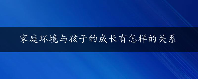 家庭环境与孩子的成长有怎样的关系