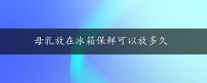 母乳放在冰箱保鲜可以放多久