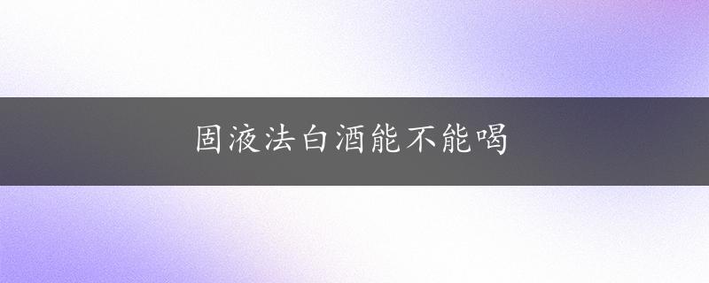 固液法白酒能不能喝