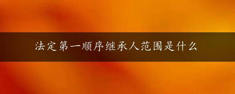 法定第一顺序继承人范围是什么