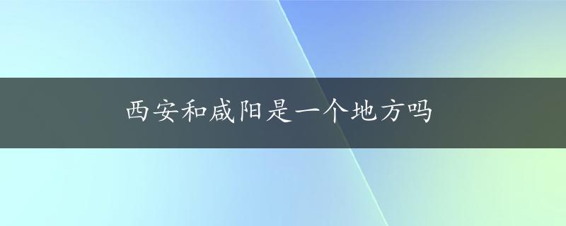 西安和咸阳是一个地方吗