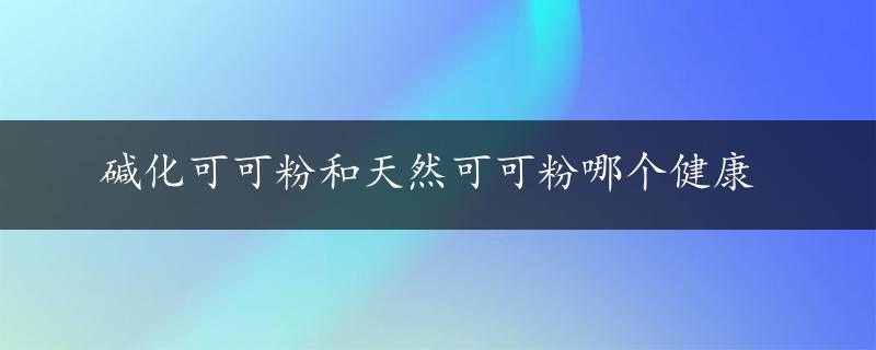 碱化可可粉和天然可可粉哪个健康