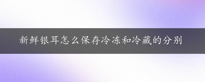 新鲜银耳怎么保存冷冻和冷藏的分别