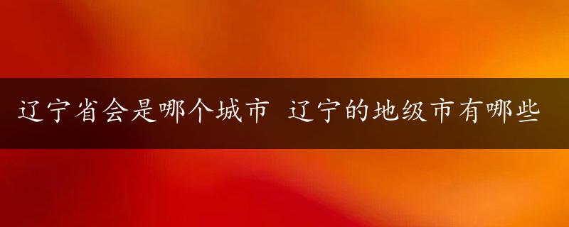 辽宁省会是哪个城市 辽宁的地级市有哪些