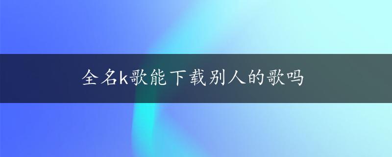 全名k歌能下载别人的歌吗