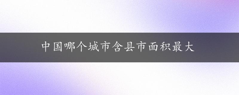 中国哪个城市含县市面积最大