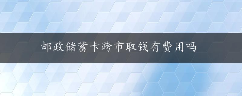 邮政储蓄卡跨市取钱有费用吗