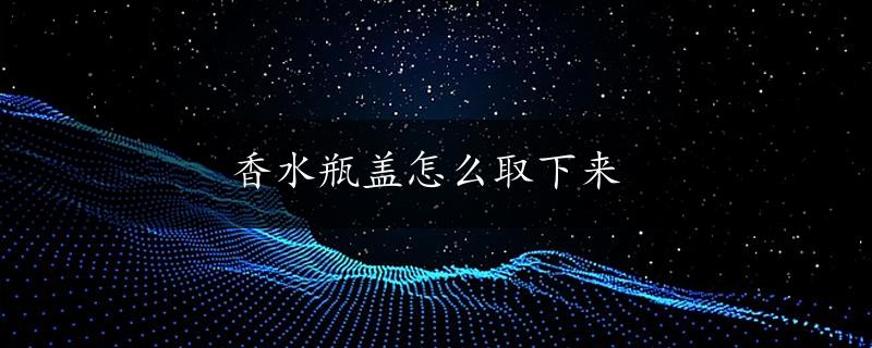 香水瓶盖怎么取下来