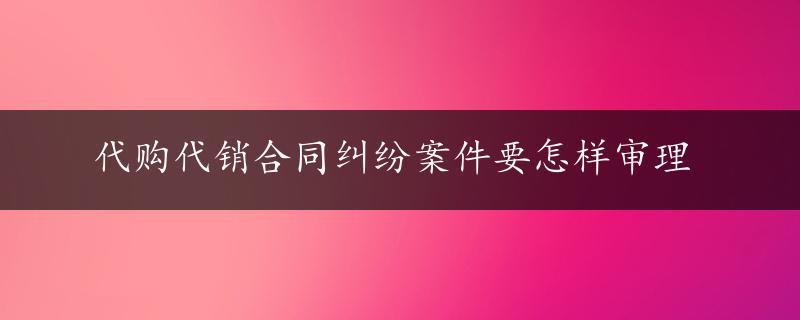 代购代销合同纠纷案件要怎样审理