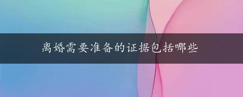 离婚需要准备的证据包括哪些