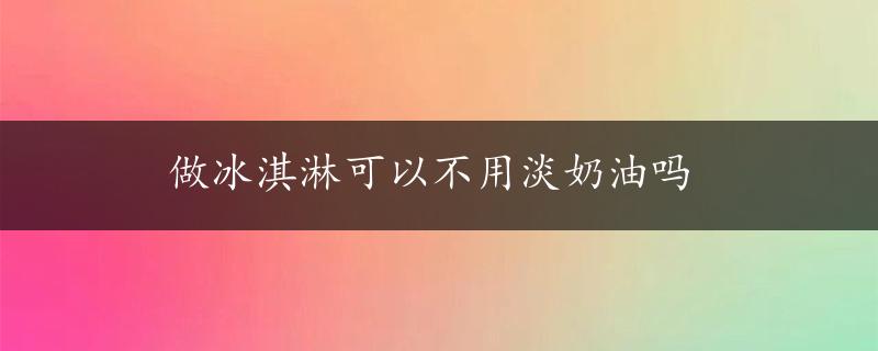 做冰淇淋可以不用淡奶油吗