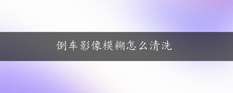 倒车影像模糊怎么清洗