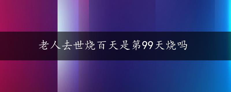 老人去世烧百天是第99天烧吗