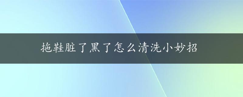 拖鞋脏了黑了怎么清洗小妙招