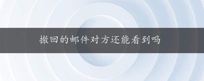 撤回的邮件对方还能看到吗