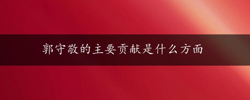 郭守敬的主要贡献是什么方面