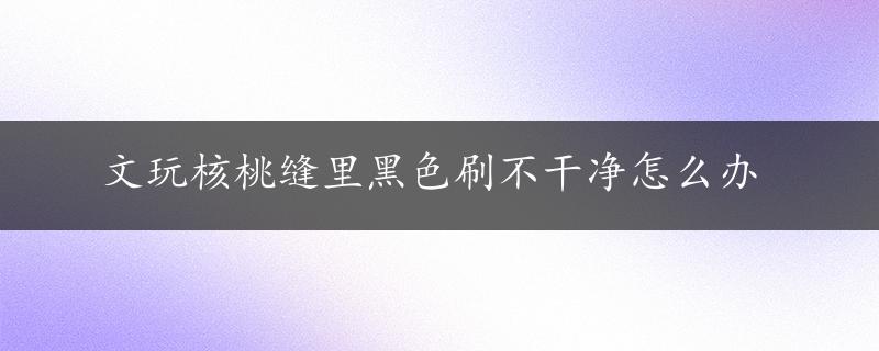 文玩核桃缝里黑色刷不干净怎么办