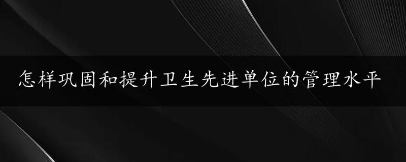 怎样巩固和提升卫生先进单位的管理水平