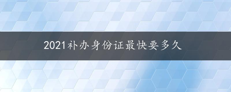 2021补办身份证最快要多久