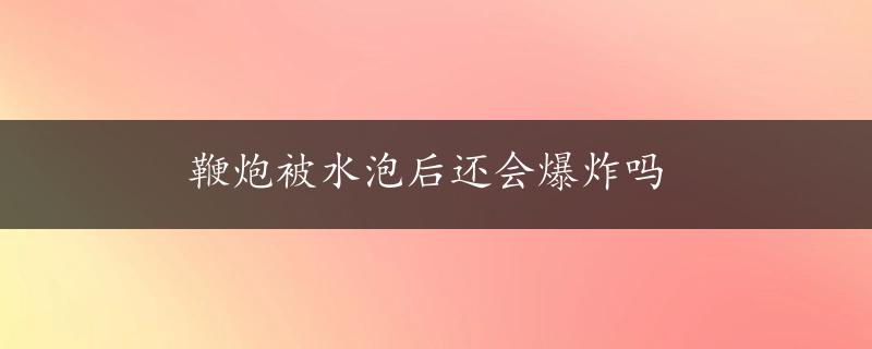 鞭炮被水泡后还会爆炸吗