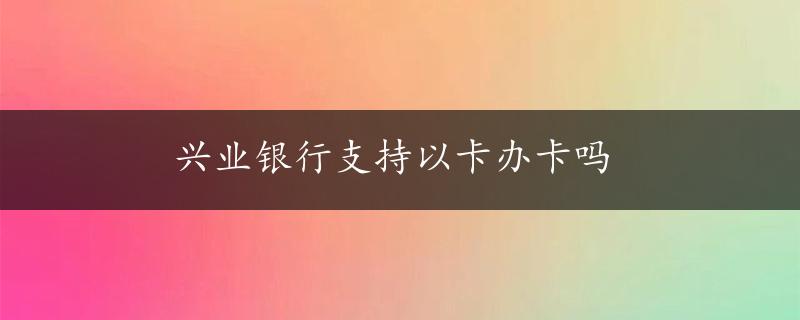 兴业银行支持以卡办卡吗