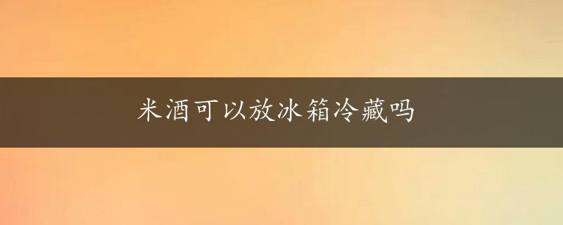 米酒可以放冰箱冷藏吗