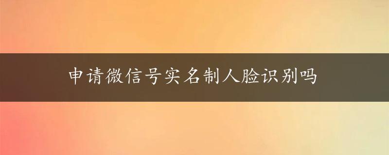 申请微信号实名制人脸识别吗