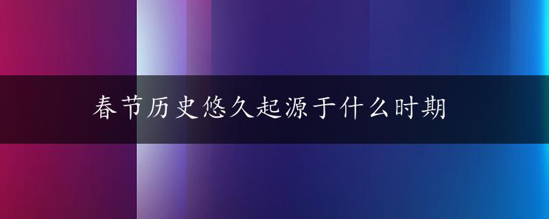 春节历史悠久起源于什么时期