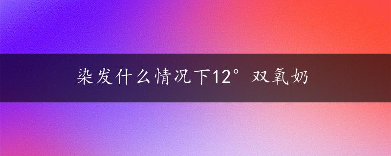 染发什么情况下12°双氧奶