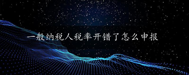 一般纳税人税率开错了怎么申报