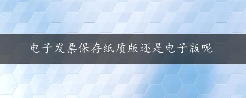 电子发票保存纸质版还是电子版呢