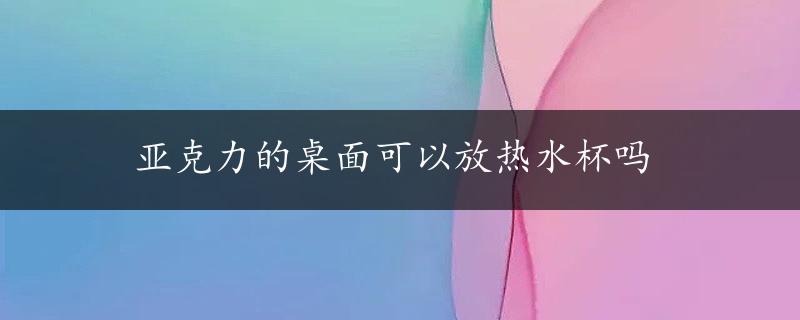 亚克力的桌面可以放热水杯吗