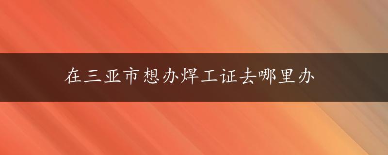 在三亚市想办焊工证去哪里办