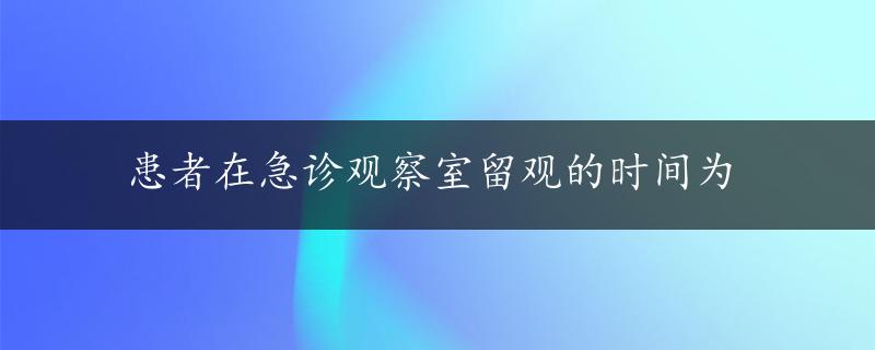 患者在急诊观察室留观的时间为