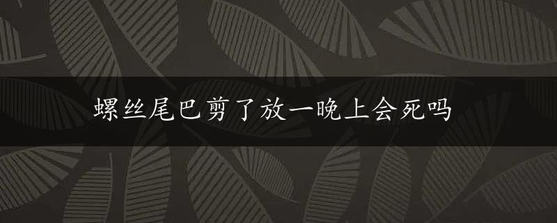 螺丝尾巴剪了放一晚上会死吗