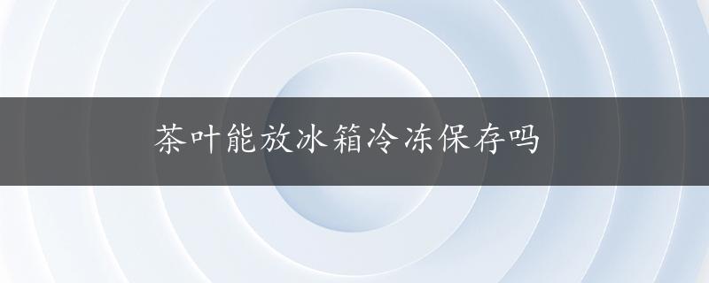 茶叶能放冰箱冷冻保存吗