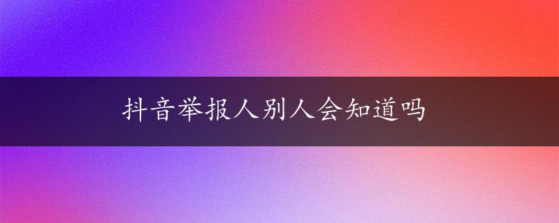 抖音举报人别人会知道吗