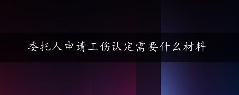 委托人申请工伤认定需要什么材料