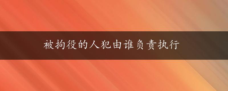 被拘役的人犯由谁负责执行