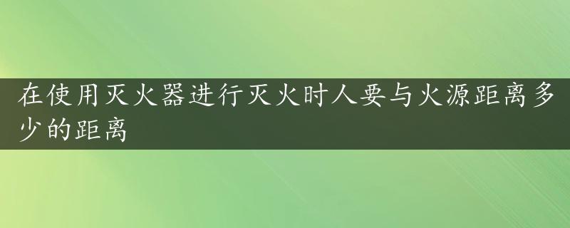 在使用灭火器进行灭火时人要与火源距离多少的距离