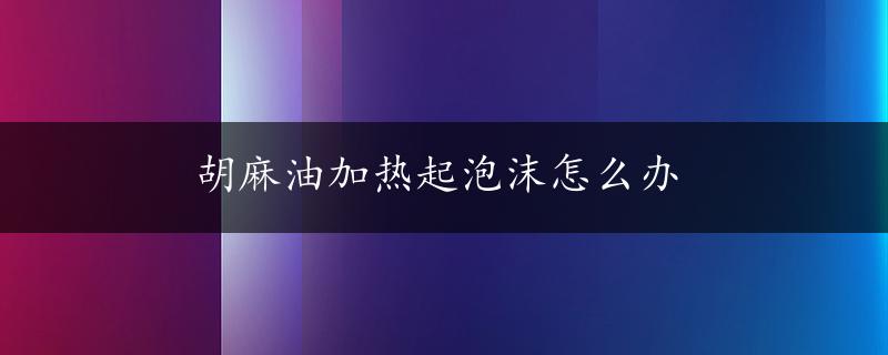 胡麻油加热起泡沫怎么办