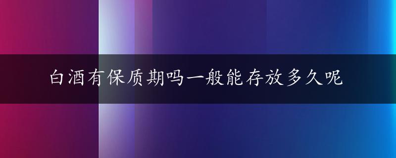 白酒有保质期吗一般能存放多久呢