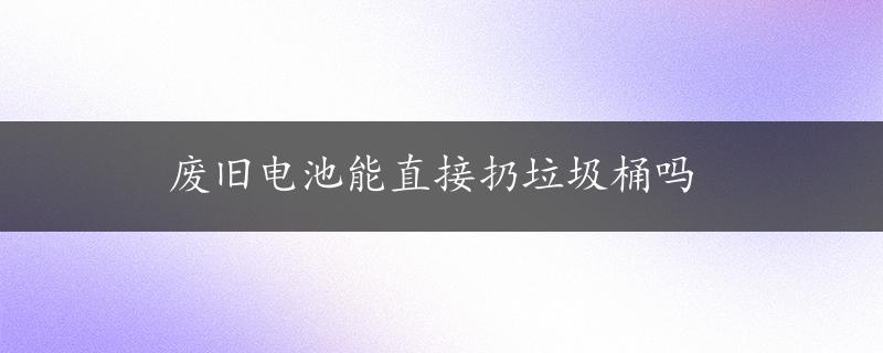 废旧电池能直接扔垃圾桶吗