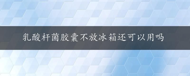 乳酸杆菌胶囊不放冰箱还可以用吗