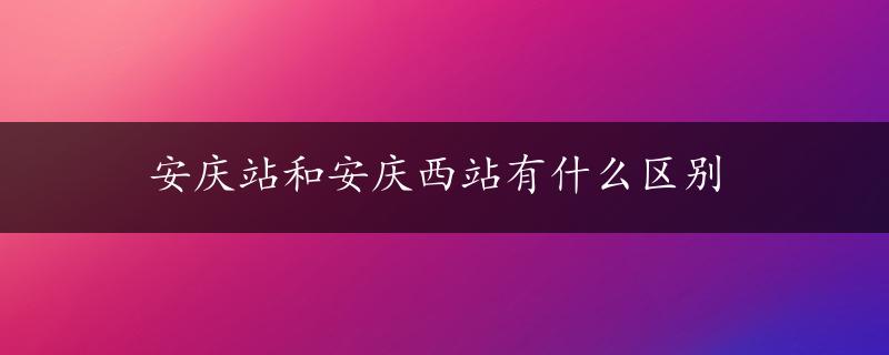 安庆站和安庆西站有什么区别