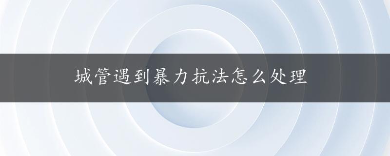 城管遇到暴力抗法怎么处理