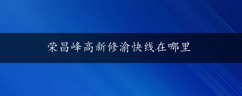 荣昌峰高新修渝快线在哪里