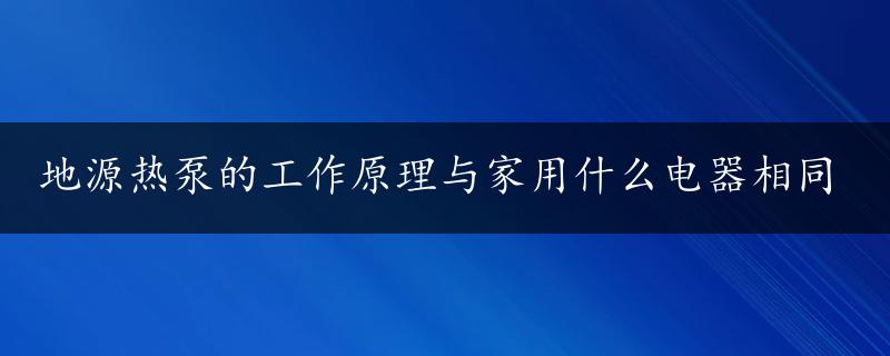 地源热泵的工作原理与家用什么电器相同