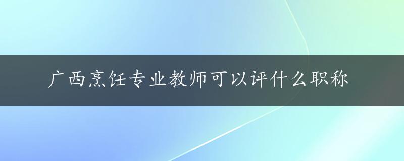 广西烹饪专业教师可以评什么职称